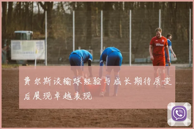 费尔斯谈输球经验与成长期待质变后展现卓越表现