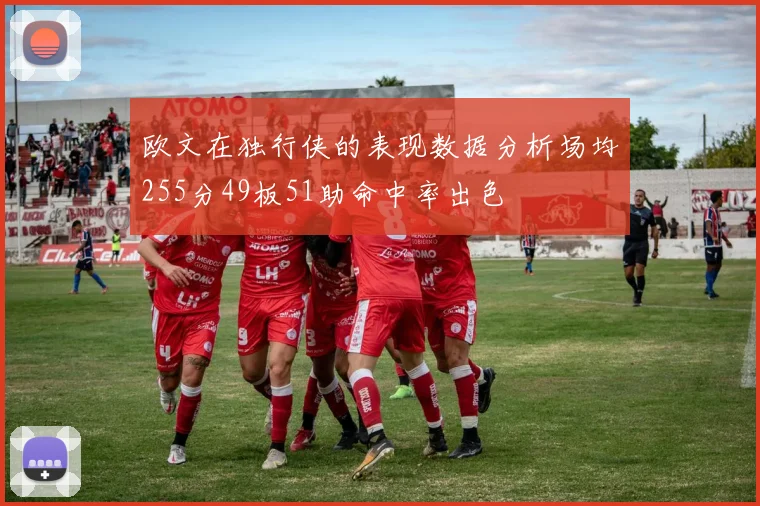 欧文在独行侠的表现数据分析场均255分49板51助命中率出色