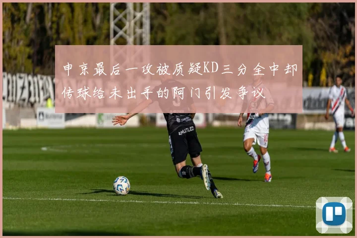 申京最后一攻被质疑KD三分全中却传球给未出手的阿门引发争议