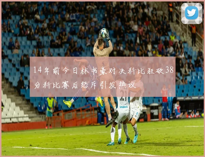 14年前今日林书豪对决科比狂砍38分科比赛后怒斥引发热议