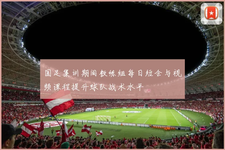 国足集训期间教练组每日短会与视频课程提升球队战术水平