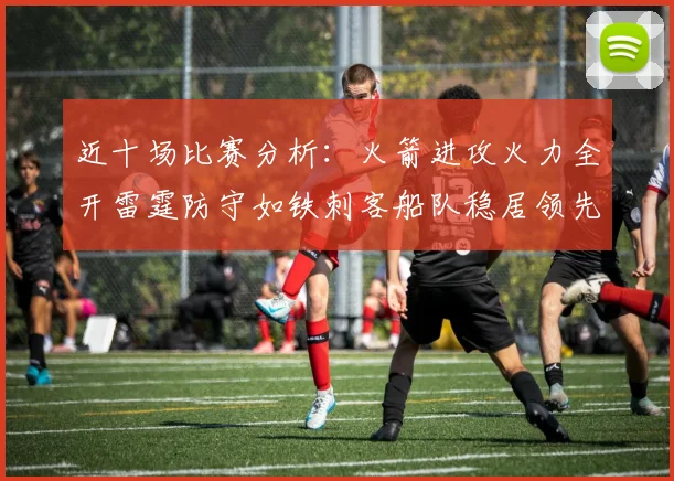 近十场比赛分析：火箭进攻火力全开雷霆防守如铁刺客船队稳居领先湖人表现堪忧