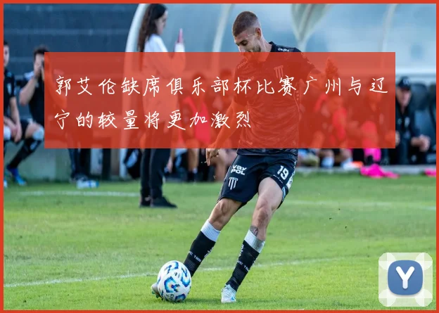 郭艾伦缺席俱乐部杯比赛广州与辽宁的较量将更加激烈