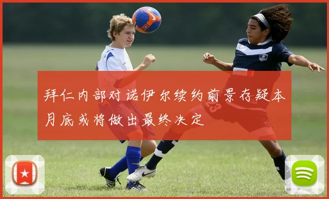 拜仁内部对诺伊尔续约前景存疑本月底或将做出最终决定