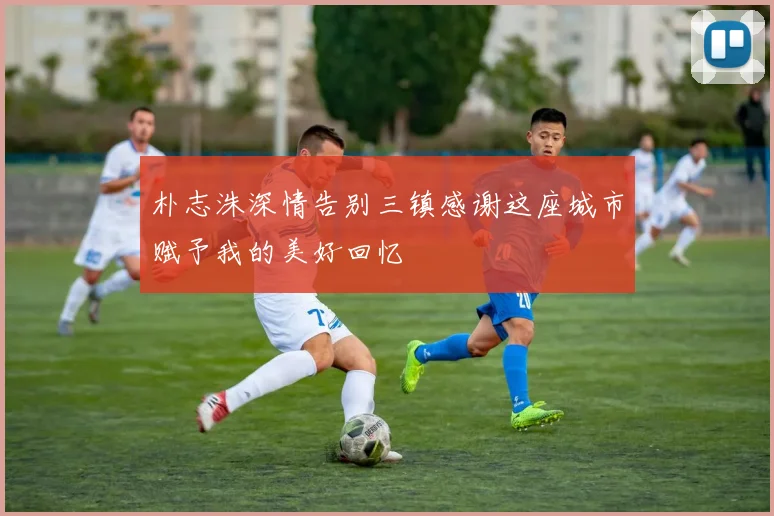 朴志洙深情告别三镇感谢这座城市赋予我的美好回忆