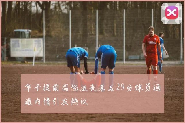 华子提前离场沮丧落后29分球员通道内情引发热议