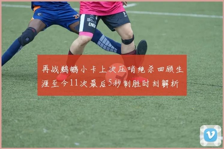 再战鹈鹕小卡上次压哨绝杀回顾生涯至今11次最后5秒制胜时刻解析
