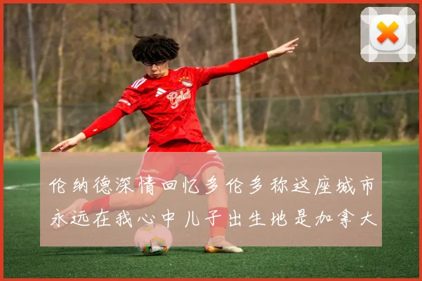 伦纳德深情回忆多伦多称这座城市永远在我心中儿子出生地是加拿大