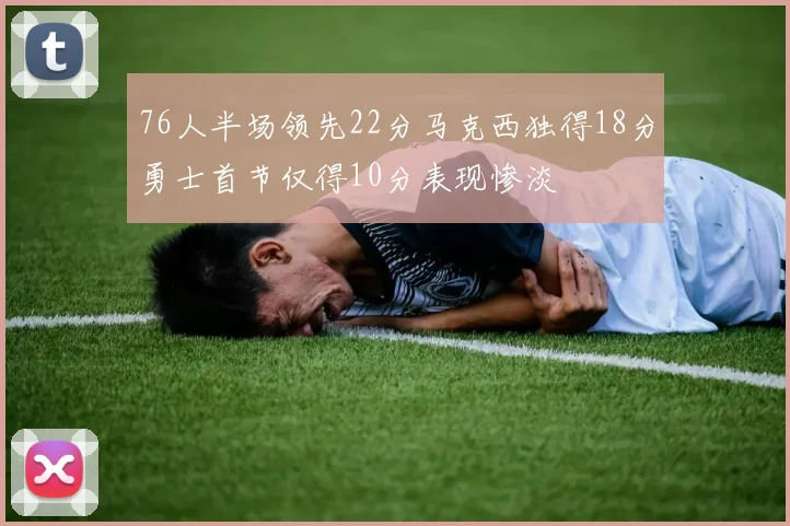 76人半场领先22分马克西独得18分勇士首节仅得10分表现惨淡