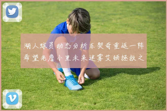 湖人球员动态分析东契奇重返一阵希望老詹小里未来迷雾艾顿拯救之战前景探讨