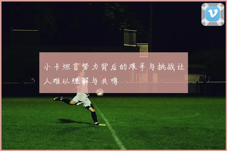 小卡坦言努力背后的艰辛与挑战让人难以理解与共鸣