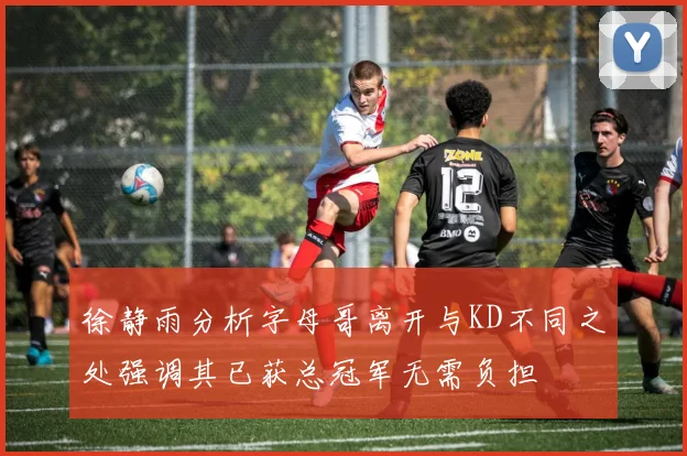 徐静雨分析字母哥离开与KD不同之处强调其已获总冠军无需负担