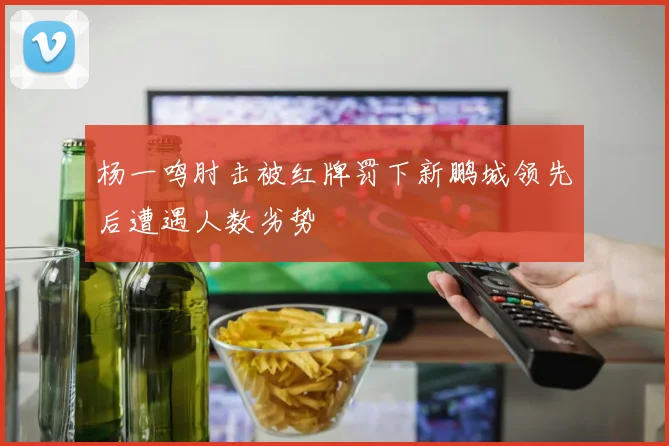 杨一鸣肘击被红牌罚下新鹏城领先后遭遇人数劣势