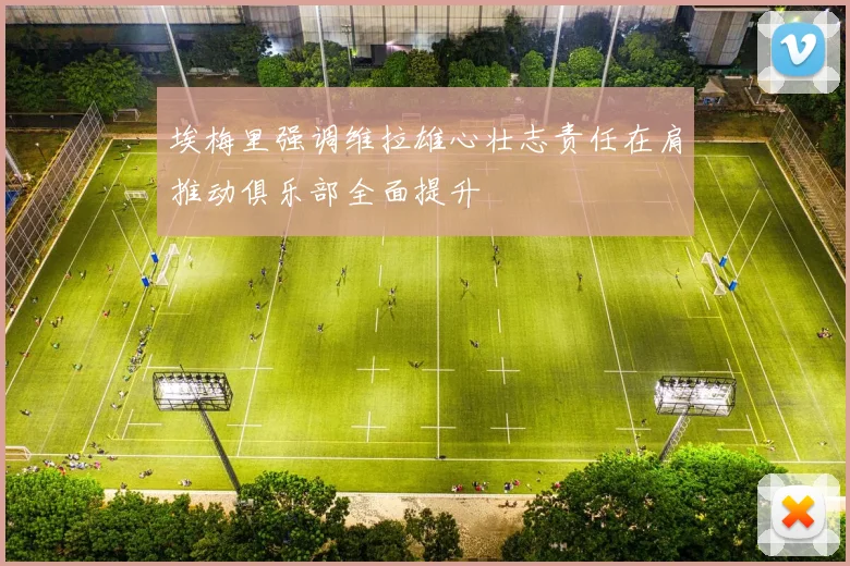 埃梅里强调维拉雄心壮志责任在肩推动俱乐部全面提升