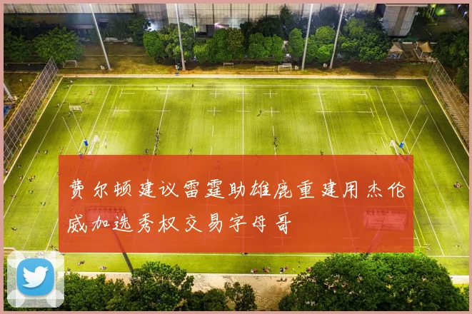 费尔顿建议雷霆助雄鹿重建用杰伦威加选秀权交易字母哥