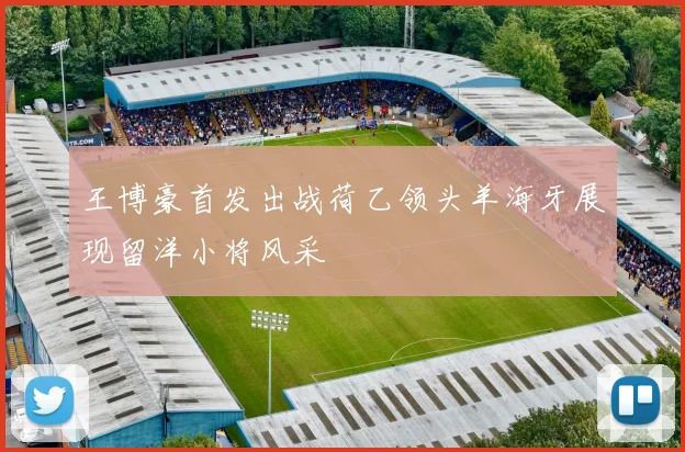 王博豪首发出战荷乙领头羊海牙展现留洋小将风采