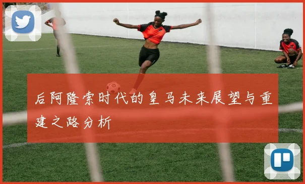 后阿隆索时代的皇马未来展望与重建之路分析