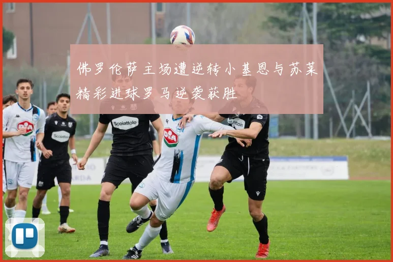 佛罗伦萨主场遭逆转小基恩与苏莱精彩进球罗马逆袭获胜