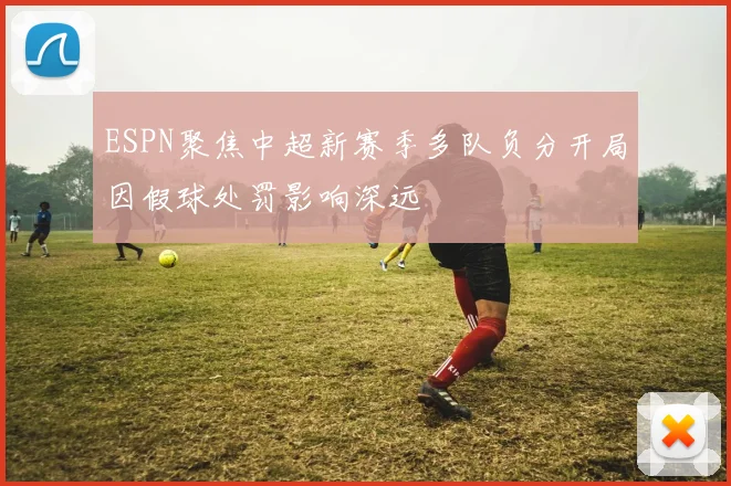 ESPN聚焦中超新赛季多队负分开局因假球处罚影响深远