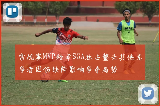 常规赛MVP赔率SGA独占鳌头其他竞争者因伤缺阵影响争夺局势