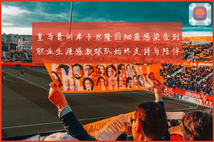 皇马青训库卡尔隆因细菌感染告别职业生涯感激球队始终支持与陪伴