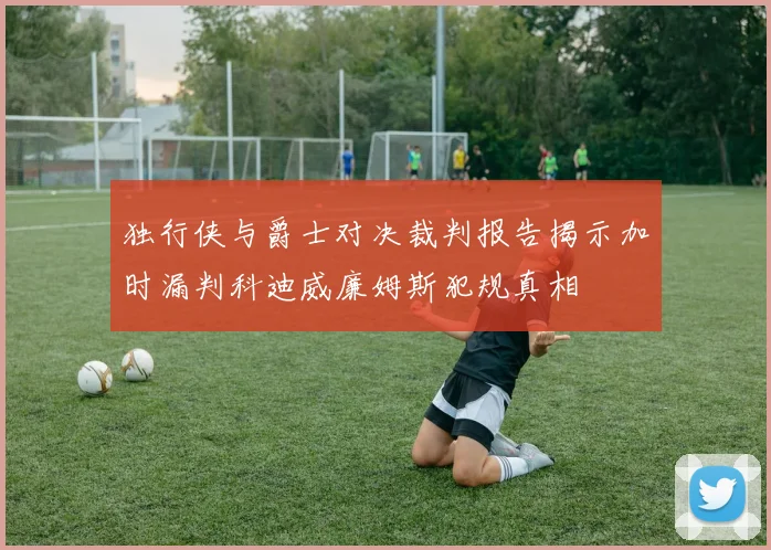 独行侠与爵士对决裁判报告揭示加时漏判科迪威廉姆斯犯规真相