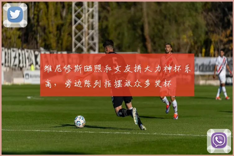 维尼修斯晒照和女友拼大力神杯乐高，旁边陈列柜摆放众多奖杯