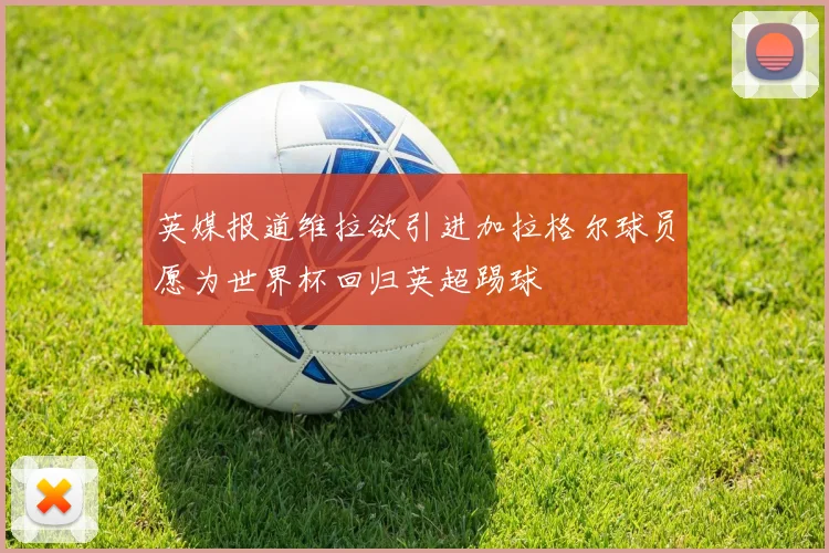 英媒报道维拉欲引进加拉格尔球员愿为世界杯回归英超踢球
